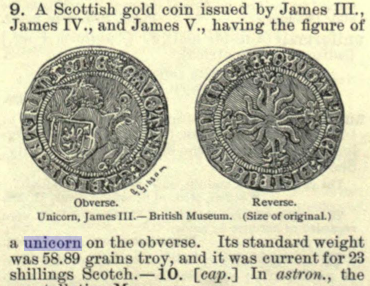 Clipped from The Century Dictionary - "A Scottish gold coin issued by James III., James IV., and James V., having the figure of a unicorn on the obverse."