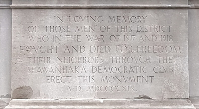 Dedication engraved in stone McLaughlin Park World War I Memorial. It reads:  IN LOVING MEMORY / OF THOSE MEN OF THIS DISTRICT / WHO IN THE WAR OF 1917 AND 1918 / FOUGHT AND DIED FOR FREEDOM / THEIR NEIGHBORS THROUGH THE / SEAWANHAKA DEMOCRATIC CLUB / ERECT THIS MONUMENT / AD MDCCCCXIX. /IN LOVING MEMORY / OF THOSE MEN OF THIS DISTRICT / WHO IN THE WAR OF 1917 AND 1918 / FOUGHT AND DIED FOR FREEDOM / THEIR NEIGHBORS THROUGH THE / SEAWANHAKA DEMOCRATIC CLUB / ERECT THIS MONUMENT / AD MDCCCCXIX. /