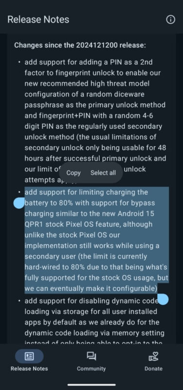 Phone screenshot of GrapheneOS release notes with changes since 2024121200 release. The following passage is highlighted: add support for limiting charging the battery to 80% with support for bypass charging similar to the new Android 15 QPR1 stock Pixel OS feature, although unlike the stock Pixel OS our implementation still works while using a secondary user (the limit is currently hard-wired to 80% due to that being what's fully supported for the stock OS usage, but we can eventually make it configurable.